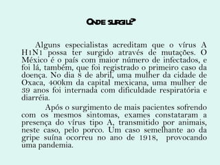 Onde surgiu? Alguns especialistas acreditam que o vírus A H1N1 possa ter surgido através de mutações. O México é o país com maior número de infectados, e foi lá, também, que foi registrado o primeiro caso da doença. No dia 8 de abril, uma mulher da cidade de Oxaca,  400km da capital mexicana, uma mulher de 39 anos  foi internada com dificuldade respiratória e diarréia. Após o surgimento de mais pacientes sofrendo com os mesmos sintomas, exames constataram a presença do vírus tipo A, transmitido por animais, neste caso, pelo porco. Um caso semelhante ao da gripe suína ocorreu no ano de 1918,  provocando uma pandemia. 