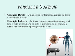 Formas de Contágio Contágio Direto  – Uma pessoa contaminada espirra ou tosse e você inala o vírus; Contágio Indireto  – Ao tocar em objetos contaminados, você leva a mão à boca, nariz ou olhos, adquirindo a doença. É a forma mais comum de propagação do vírus. 