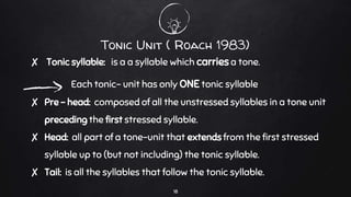 Tonic Unit ( Roach 1983)
✘ Tonic syllable: is a a syllable which carries a tone.
Each tonic- unit has only ONE tonic syllable
✘ Pre – head: composed of all the unstressed syllables in a tone unit
preceding the first stressed syllable.
✘ Head: all part of a tone-unit that extends from the first stressed
syllable up to (but not including) the tonic syllable.
✘ Tail: is all the syllables that follow the tonic syllable.
18
 