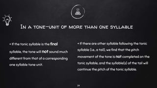 + If the tonic syllable is the final
syllable, the tone will not sound much
different from that of a corresponding
one syllable tone unit.
In a tone-unit of more than one syllable
+ If there are other syllable following the tonic
syllable (i.e., a tail), we find that the pitch
movement of the tone is not completed on the
tonic syllable, and the syllable(s) of the tail will
continue the pitch of the tonic syllable.
24
 