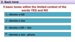 2. Basic tone
5 basic tones within the limited context of the
words YES and NO
 : denote a fall
/ : denote a rise
V : denote a fall – rise
^ : denote a rise - phone
 