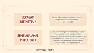 Wujud & laksanakan standard visual
yang boleh diikuti oleh pekerja
secara konsisten.
Cuba untuk mengamalkan konsep 5s pada
masa yang sama melaksanakan
penambahbaikan dalam kualiti pengeluaran
makanan pada masa hadapan & dapat
memastikan keselamatan makanan
McDonald’s sentiasa terjamin.
SERAGAM
(SEIKETSU)
Next >>
<< Previous
SENTIASA AMAL
(SHISUTKE)
 