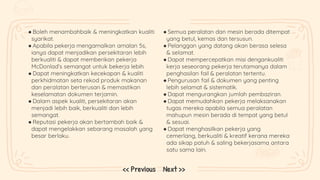 ● Boleh menambahbaik & meningkatkan kualiti
syarikat.
● Apabila pekerja mengamalkan amalan 5s,
ianya dapat menjadikan persekitaran lebih
berkualiti & dapat memberikan pekerja
McDonlad’s semangat untuk bekerja lebih.
● Dapat meningkatkan kecekapan & kualiti
perkhidmatan seta rekod produk makanan
dan peralatan berterusan & memastikan
keselamatan dokumen terjamin.
● Dalam aspek kualiti, persekitaran akan
menjadi lebih baik, berkualiti dan lebih
semangat.
● Reputasi pekerja akan bertambah baik &
dapat mengelakkan sebarang masalah yang
besar berlaku.
● Semua peralatan dan mesin berada ditempat
yang betul, kemas dan tersusun.
● Pelanggan yang datang akan berasa selesa
& selamat.
● Dapat mempercepatkan misi dengankualiti
kerja seseorang pekerja terutamanya dalam
penghasilan fail & peralatan tertentu.
● Pengurusan fail & dokumen yang penting
lebih selamat & sistematik.
● Dapat mengurangkan jumlah pembaziran.
● Dapat memudahkan pekerja melaksanakan
tugas mereka apabila semua peralatan
mahupun mesin berada di tempat yang betul
& sesuai.
● Dapat menghasilkan pekerja yang
cemerlang, berkualiti & kreatif kerana mereka
ada sikap patuh & saling bekerjasama antara
satu sama lain.
Next >>
<< Previous
 