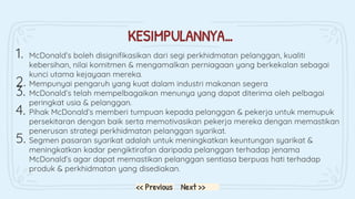 KESIMPULANNYA…
1. McDonald’s boleh disignifikasikan dari segi perkhidmatan pelanggan, kualiti
kebersihan, nilai komitmen & mengamalkan perniagaan yang berkekalan sebagai
kunci utama kejayaan mereka.
2. Mempunyai pengaruh yang kuat dalam industri makanan segera
3. McDonald’s telah mempelbagaikan menunya yang dapat diterima oleh pelbagai
peringkat usia & pelanggan.
4. Pihak McDonald’s memberi tumpuan kepada pelanggan & pekerja untuk memupuk
persekitaran dengan baik serta memotivasikan pekerja mereka dengan memastikan
penerusan strategi perkhidmatan pelanggan syarikat.
5. Segmen pasaran syarikat adalah untuk meningkatkan keuntungan syarikat &
meningkatkan kadar pengiktirafan daripada pelanggan terhadap jenama
McDonald’s agar dapat memastikan pelanggan sentiasa berpuas hati terhadap
produk & perkhidmatan yang disediakan.
Next >>
<< Previous
 