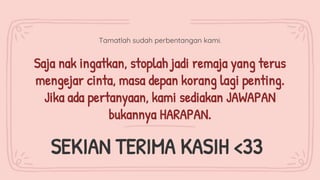 Tamatlah sudah perbentangan kami.
Saja nak ingatkan, stoplah jadi remaja yang terus
mengejar cinta, masa depan korang lagi penting.
Jika ada pertanyaan, kami sediakan JAWAPAN
bukannya HARAPAN.
SEKIAN TERIMA KASIH <33
 