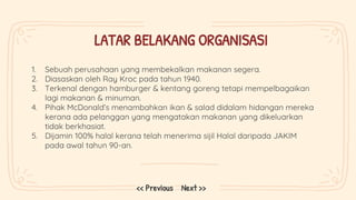 LATAR BELAKANG ORGANISASI
1. Sebuah perusahaan yang membekalkan makanan segera.
2. Diasaskan oleh Ray Kroc pada tahun 1940.
3. Terkenal dengan hamburger & kentang goreng tetapi mempelbagaikan
lagi makanan & minuman.
4. Pihak McDonald’s menambahkan ikan & salad didalam hidangan mereka
kerana ada pelanggan yang mengatakan makanan yang dikeluarkan
tidak berkhasiat.
5. Dijamin 100% halal kerana telah menerima sijil Halal daripada JAKIM
pada awal tahun 90-an.
Next >>
<< Previous
 