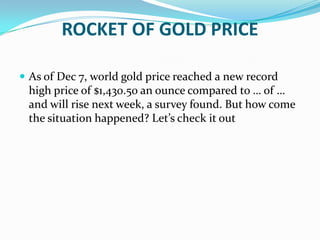 ROCKET OF GOLD PRICE,[object Object],As of Dec 7, world gold price reached a new record high price of $1,430.50 an ounce compared to … of … and will rise next week, a survey found. But how come the situation happened? Let’s check it out,[object Object]