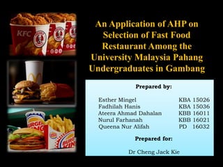 An Application of AHP on
Selection of Fast Food
Restaurant Among the
University Malaysia Pahang
Undergraduates in Gambang
Prepared by:
Esther Mingel KBA 15026
Fadhilah Hanis KBA 15036
Ateera Ahmad Dahalan KBB 16011
Nurul Farhanah KBB 16021
Queena Nur Alifah PD 16032
Prepared for:
Dr Cheng Jack Kie
 