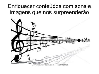 Enriquecer conteúdos com sons e imagens que nos surpreenderão 