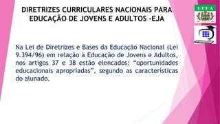 DIRETRIZES CURRICULARES NACIONAIS PARA
EDUCAÇÃO DE JOVENS E ADULTOS -EJA

Na Lei de Diretrizes e Bases da Educação Nacional (Lei
9.394/96) em relação à Educação de Jovens e Adultos,
nos artigos 37 e 38 estão elencados: “oportunidades
educacionais apropriadas”, segundo as características
do alunado. 

UFRA

 