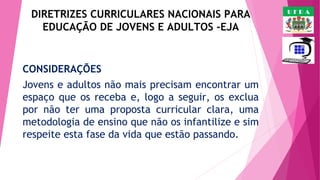 DIRETRIZES CURRICULARES NACIONAIS PARA
EDUCAÇÃO DE JOVENS E ADULTOS -EJA

CONSIDERAÇÕES
Jovens e adultos não mais precisam encontrar um
espaço que os receba e, logo a seguir, os exclua
por não ter uma proposta curricular clara, uma
metodologia de ensino que não os infantilize e sim
respeite esta fase da vida que estão passando. 

UFRA

 