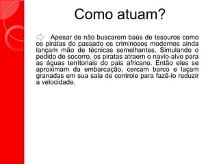 Como atuam?
Apesar de não buscarem baús de tesouros como
os piratas do passado os criminosos modernos ainda
lançam mão de técnicas semelhantes. Simulando o
pedido de socorro, os piratas atraem o navio-alvo para
as águas territoriais do pais africano. Então eles se
aproximam da embarcação, cercam barco e laçam
granadas em sua sala de controle para fazê-lo reduzir
a velocidade.
 