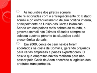As incursões dos piratas somalis
são relacionadas com o enfraquecimento do Estado
somali e do enfraquecimento de sua política interna,
principalmente da União das Cortes Islâmicas.
Sendo um dos países mais pobres do mundo, o
governo somali nas últimas décadas sempre se
colocou ausente perante as situações social
e econômica do país.
Em 2008, cerca de cem navios foram
abordados na costa da Somália, gerando prejuízos
para várias empresas e países exportadores. O
desvio que empresas navais realizam para não
passar pelo Golfo do Aden encarece a logística dos
produtos transportados.
 
