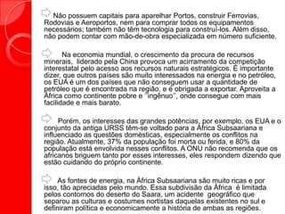 Não possuem capitais para aparelhar Portos, construir Ferrovias,
Rodovias e Aeroportos, nem para comprar todos os equipamentos
necessários; também não têm tecnologia para construí-los. Além disso,
não podem contar com mão-de-obra especializada em número suficiente.
Na economia mundial, o crescimento da procura de recursos
minerais, liderado pela China provoca um acirramento da competição
interestatal pelo acesso aos recursos naturais estratégicos. É importante
dizer, que outros países são muito interessados na energia e no petróleo,
os EUA é um dos países que não conseguem usar a quantidade de
petróleo que é encontrada na região, e é obrigada a exportar. Aproveita a
África como continente pobre e „‟ingênuo‟‟, onde consegue com mais
facilidade e mais barato.
Porém, os interesses das grandes potências, por exemplo, os EUA e o
conjunto da antiga URSS têm-se voltado para a África Subsaariana e
influenciado as questões domésticas, especialmente os conflitos na
região. Atualmente, 37% da população foi morta ou ferida, e 80% da
população está envolvida nesses conflitos. A ONU não recomenda que os
africanos briguem tanto por esses interesses, eles respondem dizendo que
estão cuidando do próprio continente.
As fontes de energia, na África Subsaariana são muito ricas e por
isso, tão apreciadas pelo mundo. Essa subdivisão da África é limitada
pelos contornos do deserto do Saara, um acidente geográfico que
separou as culturas e costumes nortistas daquelas existentes no sul e
definiram política e economicamente a história de ambas as regiões.
 