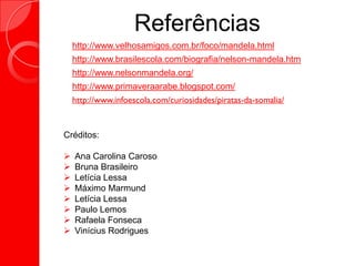 Referências
 http://www.velhosamigos.com.br/foco/mandela.html
 http://www.brasilescola.com/biografia/nelson-mandela.htm
 http://www.nelsonmandela.org/
 http://www.primaveraarabe.blogspot.com/
 http://www.infoescola.com/curiosidades/piratas-da-somalia/
Créditos:
 Ana Carolina Caroso
 Bruna Brasileiro
 Letícia Lessa
 Máximo Marmund
 Letícia Lessa
 Paulo Lemos
 Rafaela Fonseca
 Vinícius Rodrigues
 