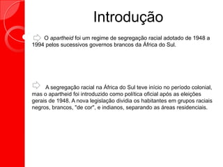 Introdução
O apartheid foi um regime de segregação racial adotado de 1948 a
1994 pelos sucessivos governos brancos da África do Sul.
A segregação racial na África do Sul teve início no período colonial,
mas o apartheid foi introduzido como política oficial após as eleições
gerais de 1948. A nova legislação dividia os habitantes em grupos raciais
negros, brancos, "de cor", e indianos, separando as áreas residenciais.
 