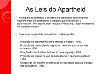 As Leis do Apartheid
No regime do apartheid o governo era controlado pelos brancos
descendentes de holandeses e ingleses que criavam leis e
governavam, Aos negros eram impostas várias leis, regras e sistemas
de controles sociais.
Entre as principais leis do apartheid, podemos citar:
 Proibição de casamentos entre brancos e negros - 1949.
 Proibição de circulação de negros em determinadas áreas das
cidades – 1950
 Criação dos bantustões (bairros só para negros) – 1951
 Proibição de negros no uso de bebedouros e banheiros públicos
1953.
 Criação de um sistema diferenciado de educação para as crianças
dos bantustões - 1953
 