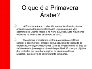 O que é a Primavera
Árabe?
A Primavera árabe, conhecida internacionalmente, é uma
onda revolucionária de manifestações e protestos que vêm
ocorrendo no Oriente Médio e no Norte da África. Este movimento
iniciou-se na Tunísia em dezembro de 2010.
Os egípcios protestaram contra a repressão e violência
policial, o desemprego, inflação, corrupção, falta de liberdade de
expressão, condições desumanas (falta de investimentos na área da
saúde e ensino) e o regime ditatorial repudiável. O principal objetivo
dos protestos era derrubar o regime do presidente Hosni
Mubarak, que esteve no poder durante trinta anos.
 