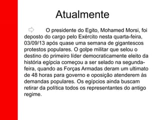 O presidente do Egito, Mohamed Morsi, foi
deposto do cargo pelo Exército nesta quarta-feira,
03/09/13 após quase uma semana de gigantescos
protestos populares. O golpe militar que selou o
destino do primeiro líder democraticamente eleito da
história egípcia começou a ser selado na segunda-
feira, quando as Forças Armadas deram um ultimato
de 48 horas para governo e oposição atenderem às
demandas populares. Os egípcios ainda buscam
retirar da política todos os representantes do antigo
regime.
Atualmente
 