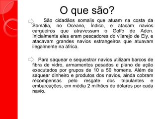 O que são?
São cidadãos somalis que atuam na costa da
Somália, no Oceano, Índico, e atacam navios
cargueiros que atravessam o Golfo de Aden.
Inicialmente eles eram pescadores do vilarejo de Ely, e
atacavam grandes navios estrangeiros que atuavam
ilegalmente na áfrica.
Para saquear e sequestrar navios utilizam barcos de
fibra de vidro, armamentos pesados e plano de ação
executados por grupos de 10 a 50 homens. Além de
saquear dinheiro e produtos dos navios, ainda cobram
recompensas pelo resgate dos tripulantes e
embarcações, em média 2 milhões de dólares por cada
navio.
 