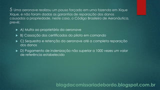 blogdacomissariadebordo.blogspot.com.br
5 Uma aeronave realizou um pouso forçado em uma fazenda em Xique
Xique, e não foram dadas as garantias de reparação dos danos
causados a propriedade, neste caso, o Código Brasileiro de Aeronáutica,
prevê:
 A) Multa ao proprietário da aeronave
 B) Cassação dos certificados do piloto em comando
 C) Sequestro e retenção da aeronave até a completa reparação
dos danos
 D) Pagamento de indenização não superior a 1000 vezes um valor
de referência estabelecido
blogdacomissariadebordo.blogspot.com.br
 