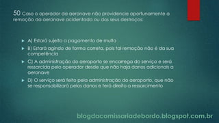 blogdacomissariadebordo.blogspot.com.br
50 Caso o operador da aeronave não providencie oportunamente a
remoção da aeronave acidentada ou dos seus destroços:
 A) Estará sujeito a pagamento de multa
 B) Estará agindo de forma correta, pois tal remoção não é da sua
competência
 C) A administração do aeroporto se encarrega do serviço e será
ressarcida pelo operador desde que não haja danos adicionais a
aeronave
 D) O serviço será feito pela administração do aeroporto, que não
se responsabilizará pelos danos e terá direito a ressarcimento
 