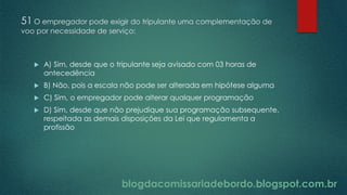 blogdacomissariadebordo.blogspot.com.br
51 O empregador pode exigir do tripulante uma complementação de
voo por necessidade de serviço:
 A) Sim, desde que o tripulante seja avisado com 03 horas de
antecedência
 B) Não, pois a escala não pode ser alterada em hipótese alguma
 C) Sim, o empregador pode alterar qualquer programação
 D) Sim, desde que não prejudique sua programação subsequente,
respeitada as demais disposições da Lei que regulamenta a
profissão
 