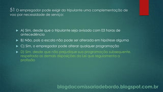 blogdacomissariadebordo.blogspot.com.br
51 O empregador pode exigir do tripulante uma complementação de
voo por necessidade de serviço:
 A) Sim, desde que o tripulante seja avisado com 03 horas de
antecedência
 B) Não, pois a escala não pode ser alterada em hipótese alguma
 C) Sim, o empregador pode alterar qualquer programação
 D) Sim, desde que não prejudique sua programação subsequente,
respeitada as demais disposições da Lei que regulamenta a
profissão
 
