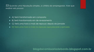 blogdacomissariadebordo.blogspot.com.br
53 Quando uma tripulação simples, a critério do empregador, tiver que
realizar seis pousos:
 A) Será transformada em composta
 B) Será transformada em de revezamento
 C) Terá uma hora a mais de repouso depois da jornada
 D) Terá uma hora a mais no repouso que precede a jornada
 