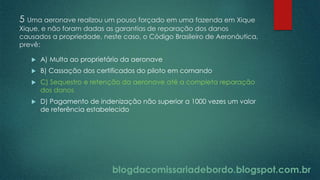 blogdacomissariadebordo.blogspot.com.br
5 Uma aeronave realizou um pouso forçado em uma fazenda em Xique
Xique, e não foram dadas as garantias de reparação dos danos
causados a propriedade, neste caso, o Código Brasileiro de Aeronáutica,
prevê:
 A) Multa ao proprietário da aeronave
 B) Cassação dos certificados do piloto em comando
 C) Sequestro e retenção da aeronave até a completa reparação
dos danos
 D) Pagamento de indenização não superior a 1000 vezes um valor
de referência estabelecido
blogdacomissariadebordo.blogspot.com.br
 