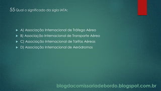 blogdacomissariadebordo.blogspot.com.br
55 Qual o significado da sigla IATA:
 A) Associação Internacional de Tráfego Aéreo
 B) Associação Internacional de Transporte Aéreo
 C) Associação Internacional de Tarifas Aéreas
 D) Associação Internacional de Aeródromos
 
