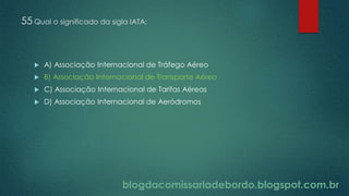 blogdacomissariadebordo.blogspot.com.br
55 Qual o significado da sigla IATA:
 A) Associação Internacional de Tráfego Aéreo
 B) Associação Internacional de Transporte Aéreo
 C) Associação Internacional de Tarifas Aéreas
 D) Associação Internacional de Aeródromos
 