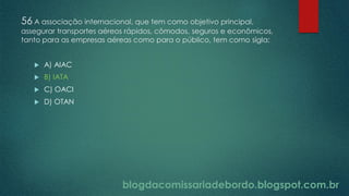 blogdacomissariadebordo.blogspot.com.br
56 A associação internacional, que tem como objetivo principal,
assegurar transportes aéreos rápidos, cômodos, seguros e econômicos,
tanto para as empresas aéreas como para o público, tem como sigla:
 A) AIAC
 B) IATA
 C) OACI
 D) OTAN
 