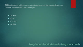 blogdacomissariadebordo.blogspot.com.br
58 O elemento militar com curso de segurança de voo realizado no
CENIPA, será identificado pela sigla:
 A) ASV
 B) EC
 C) OSV
 D) ESV
 