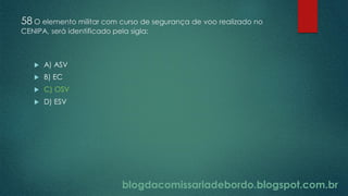 blogdacomissariadebordo.blogspot.com.br
58 O elemento militar com curso de segurança de voo realizado no
CENIPA, será identificado pela sigla:
 A) ASV
 B) EC
 C) OSV
 D) ESV
 