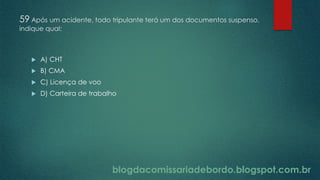 blogdacomissariadebordo.blogspot.com.br
59 Após um acidente, todo tripulante terá um dos documentos suspenso,
indique qual:
 A) CHT
 B) CMA
 C) Licença de voo
 D) Carteira de trabalho
 