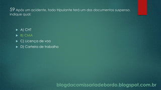 blogdacomissariadebordo.blogspot.com.br
59 Após um acidente, todo tripulante terá um dos documentos suspenso,
indique qual:
 A) CHT
 B) CMA
 C) Licença de voo
 D) Carteira de trabalho
 