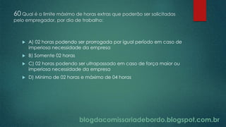 blogdacomissariadebordo.blogspot.com.br
60 Qual é o limite máximo de horas extras que poderão ser solicitadas
pelo empregador, por dia de trabalho:
 A) 02 horas podendo ser prorrogada por igual período em caso de
imperiosa necessidade da empresa
 B) Somente 02 horas
 C) 02 horas podendo ser ultrapassado em caso de força maior ou
imperiosa necessidade da empresa
 D) Mínimo de 02 horas e máximo de 04 horas
 