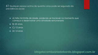 blogdacomissariadebordo.blogspot.com.br
61 Qualquer pessoa acima de quantos anos pode ser segurada da
previdência social:
 A) Não há limite de idade, podendo se inscrever no momento que
começa a desenvolver uma atividade remunerada
 B) 25 anos
 C) 12 anos
 D) 14 anos
 