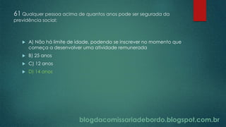 blogdacomissariadebordo.blogspot.com.br
61 Qualquer pessoa acima de quantos anos pode ser segurada da
previdência social:
 A) Não há limite de idade, podendo se inscrever no momento que
começa a desenvolver uma atividade remunerada
 B) 25 anos
 C) 12 anos
 D) 14 anos
 
