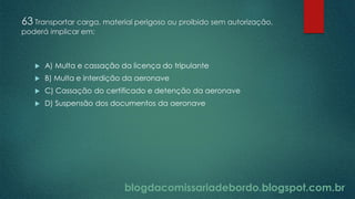 blogdacomissariadebordo.blogspot.com.br
63 Transportar carga, material perigoso ou proibido sem autorização,
poderá implicar em:
 A) Multa e cassação da licença do tripulante
 B) Multa e interdição da aeronave
 C) Cassação do certificado e detenção da aeronave
 D) Suspensão dos documentos da aeronave
 