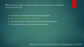 blogdacomissariadebordo.blogspot.com.br
63 Transportar carga, material perigoso ou proibido sem autorização,
poderá implicar em:
 A) Multa e cassação da licença do tripulante
 B) Multa e interdição da aeronave
 C) Cassação do certificado e detenção da aeronave
 D) Suspensão dos documentos da aeronave
 