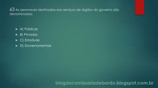 blogdacomissariadebordo.blogspot.com.br
63 As aeronaves destinadas aos serviços de órgãos do governo são
denominadas:
 A) Públicas
 B) Privadas
 C) Estaduais
 D) Governamentais
 