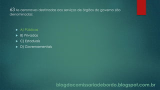 blogdacomissariadebordo.blogspot.com.br
63 As aeronaves destinadas aos serviços de órgãos do governo são
denominadas:
 A) Públicas
 B) Privadas
 C) Estaduais
 D) Governamentais
 