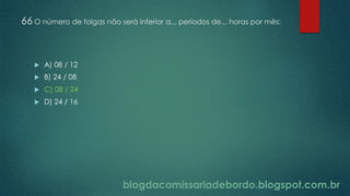 blogdacomissariadebordo.blogspot.com.br
66 O número de folgas não será inferior a... períodos de... horas por mês:
 A) 08 / 12
 B) 24 / 08
 C) 08 / 24
 D) 24 / 16
 