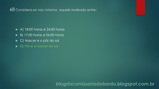 blogdacomissariadebordo.blogspot.com.br
68 Considera-se voo noturno, aquele realizado entre:
 A) 18:00 horas e 24:00 horas
 B) 17:00 horas e 06:00 horas
 C) Nascer e o pôr do sol
 D) Pôr e o nascer do sol
 