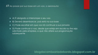 blogdacomissariadebordo.blogspot.com.br
69 Ao passar por sua base em um voo, o aeronauta:
 A) É abrigado a interromper o seu voo
 B) Deverá desembarcar, pois está na sua base
 C) Pode escolher em que voo irá continuar a sua jornada
 D) Pode continuar o voo, desde que esteja em escala ou lhe seja
solicitado pela empresa, e que não altere sua programação
subsequente
 