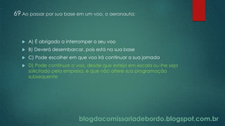 blogdacomissariadebordo.blogspot.com.br
69 Ao passar por sua base em um voo, o aeronauta:
 A) É abrigado a interromper o seu voo
 B) Deverá desembarcar, pois está na sua base
 C) Pode escolher em que voo irá continuar a sua jornada
 D) Pode continuar o voo, desde que esteja em escala ou lhe seja
solicitado pela empresa, e que não altere sua programação
subsequente
 