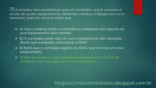 blogdacomissariadebordo.blogspot.com.br
70 A empresa tem necessidade que um comissário, que já concorra à
escala de quatro equipamentos diferentes, comece a tripular uma nova
aeronave, para tal, torna-se mister que:
 A) Haja consenso entre o comissário e a empresa com relação ao
qual equipamento será mantido
 B) O comissário pode voar um novo equipamento sem restrições
desde que a empresa comunique a ANAC
 B) Basta que o comissário registre na ANAC que vai voar um novo
equipamento
 D) Seja eliminado um dos equipamentos registrados no CHT do
comissário para dar lugar ao novo equipamento
 