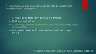 blogdacomissariadebordo.blogspot.com.br
71 Constitui justa causa para rescisão de contrato de trabalho pelo
empregador, se o empregado:
 A) Mudar de endereço sem comunicar a empresa
 B) 5 faltas não justificadas
 C) Em serviço, ofender fisicamente outrem, sem que consiga provar
legítima defesa
 D) Em serviço, ofender fisicamente outrem, provando a legítima
defesa
 